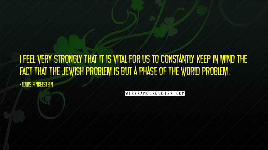 Louis Finkelstein Quotes: I feel very strongly that it is vital for us to constantly keep in mind the fact that the Jewish problem is but a phase of the world problem.