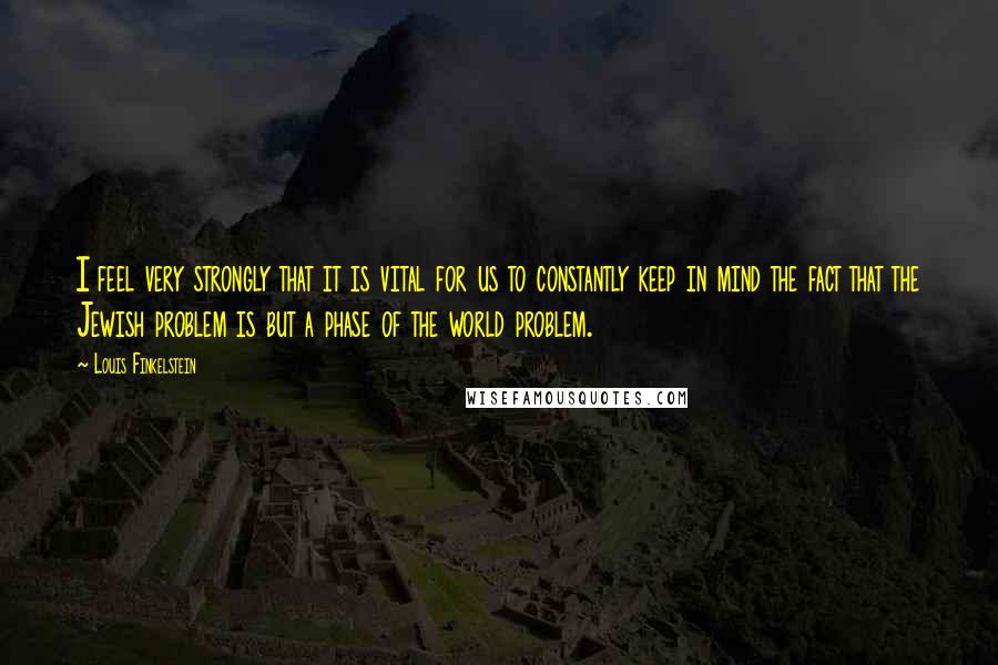 Louis Finkelstein Quotes: I feel very strongly that it is vital for us to constantly keep in mind the fact that the Jewish problem is but a phase of the world problem.