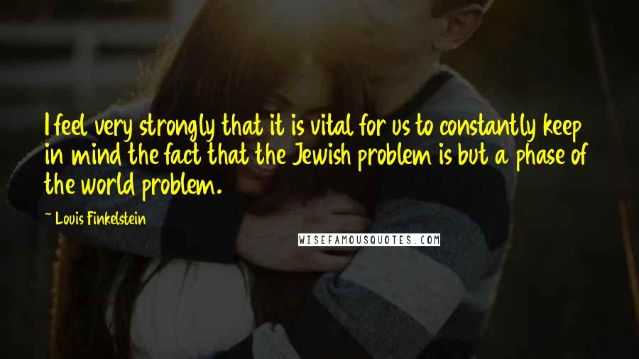 Louis Finkelstein Quotes: I feel very strongly that it is vital for us to constantly keep in mind the fact that the Jewish problem is but a phase of the world problem.