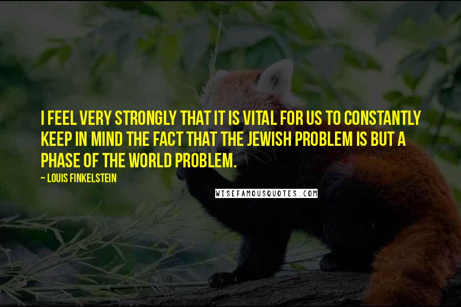 Louis Finkelstein Quotes: I feel very strongly that it is vital for us to constantly keep in mind the fact that the Jewish problem is but a phase of the world problem.
