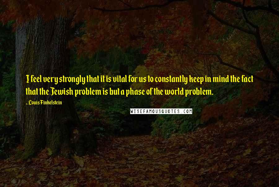 Louis Finkelstein Quotes: I feel very strongly that it is vital for us to constantly keep in mind the fact that the Jewish problem is but a phase of the world problem.
