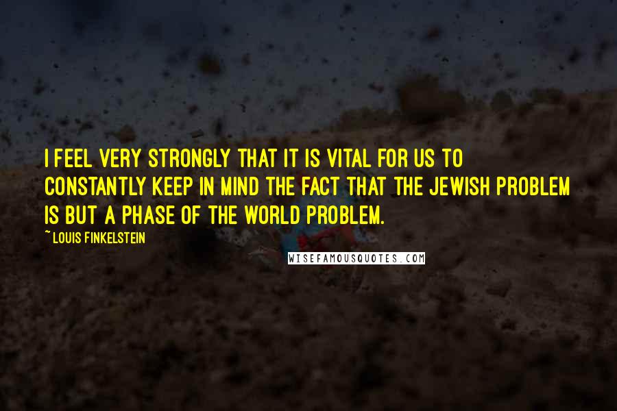 Louis Finkelstein Quotes: I feel very strongly that it is vital for us to constantly keep in mind the fact that the Jewish problem is but a phase of the world problem.