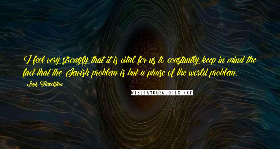 Louis Finkelstein Quotes: I feel very strongly that it is vital for us to constantly keep in mind the fact that the Jewish problem is but a phase of the world problem.