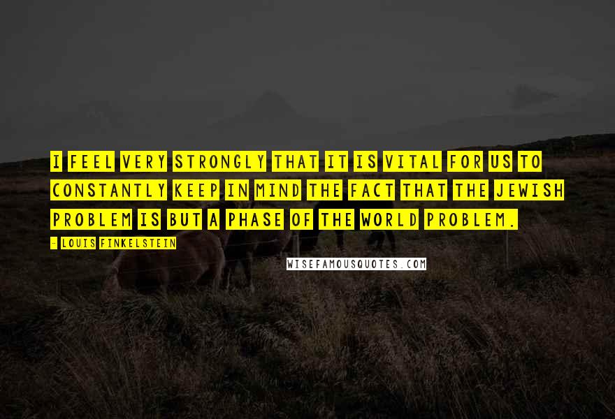 Louis Finkelstein Quotes: I feel very strongly that it is vital for us to constantly keep in mind the fact that the Jewish problem is but a phase of the world problem.