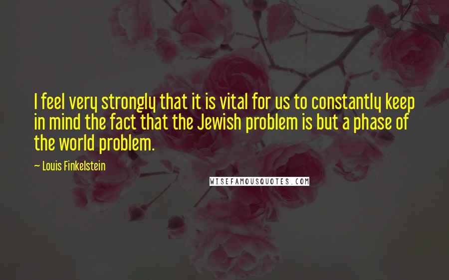 Louis Finkelstein Quotes: I feel very strongly that it is vital for us to constantly keep in mind the fact that the Jewish problem is but a phase of the world problem.