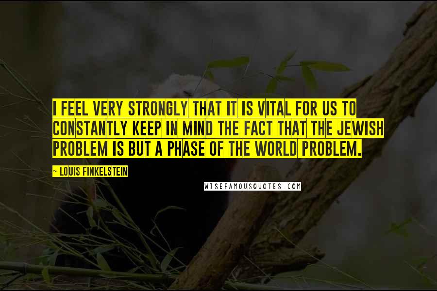 Louis Finkelstein Quotes: I feel very strongly that it is vital for us to constantly keep in mind the fact that the Jewish problem is but a phase of the world problem.