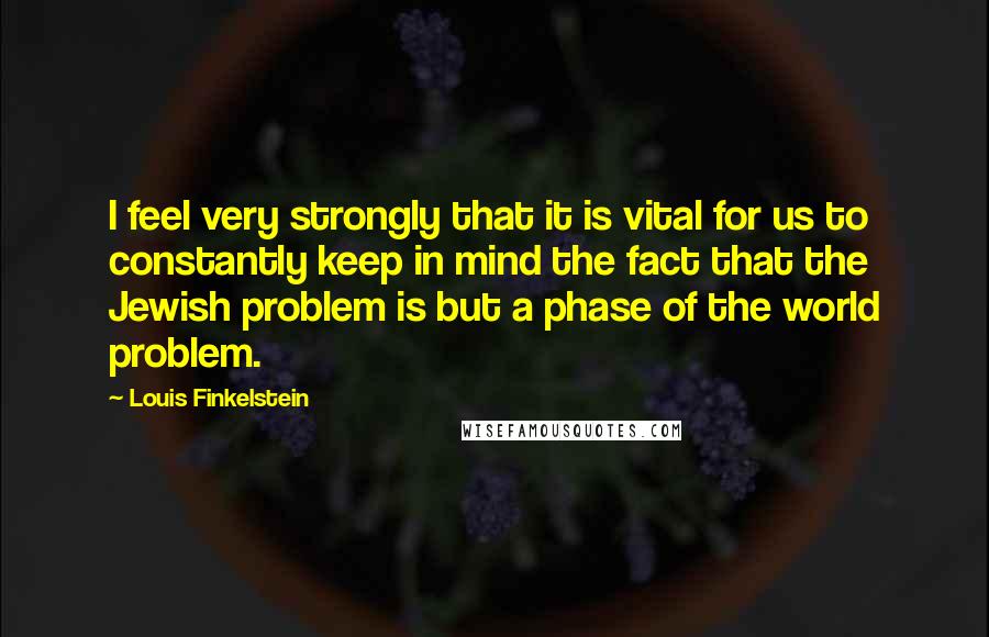 Louis Finkelstein Quotes: I feel very strongly that it is vital for us to constantly keep in mind the fact that the Jewish problem is but a phase of the world problem.
