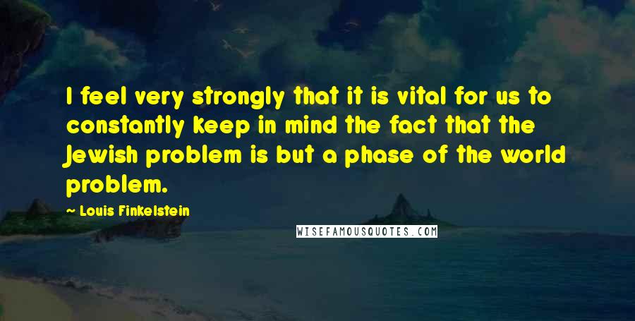 Louis Finkelstein Quotes: I feel very strongly that it is vital for us to constantly keep in mind the fact that the Jewish problem is but a phase of the world problem.