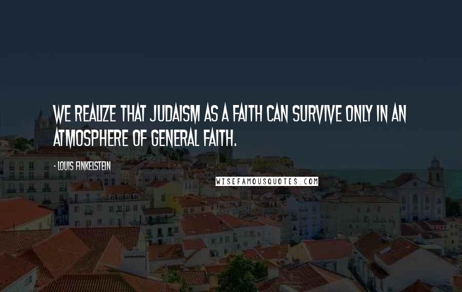 Louis Finkelstein Quotes: We realize that Judaism as a faith can survive only in an atmosphere of general faith.