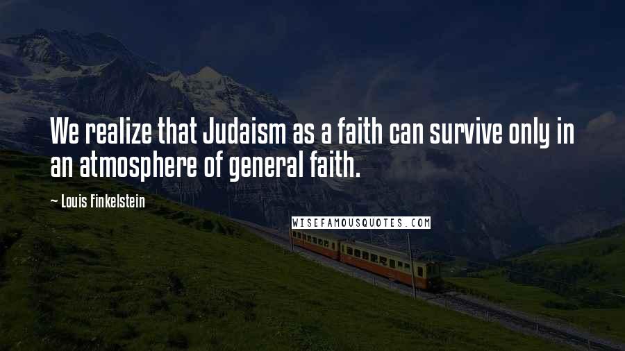 Louis Finkelstein Quotes: We realize that Judaism as a faith can survive only in an atmosphere of general faith.