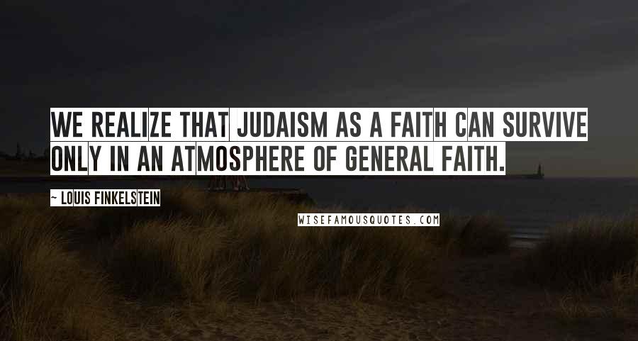 Louis Finkelstein Quotes: We realize that Judaism as a faith can survive only in an atmosphere of general faith.
