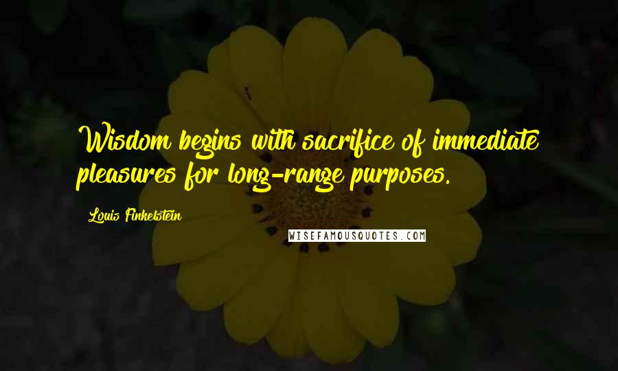 Louis Finkelstein Quotes: Wisdom begins with sacrifice of immediate pleasures for long-range purposes.