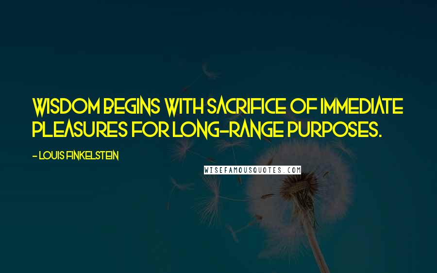 Louis Finkelstein Quotes: Wisdom begins with sacrifice of immediate pleasures for long-range purposes.
