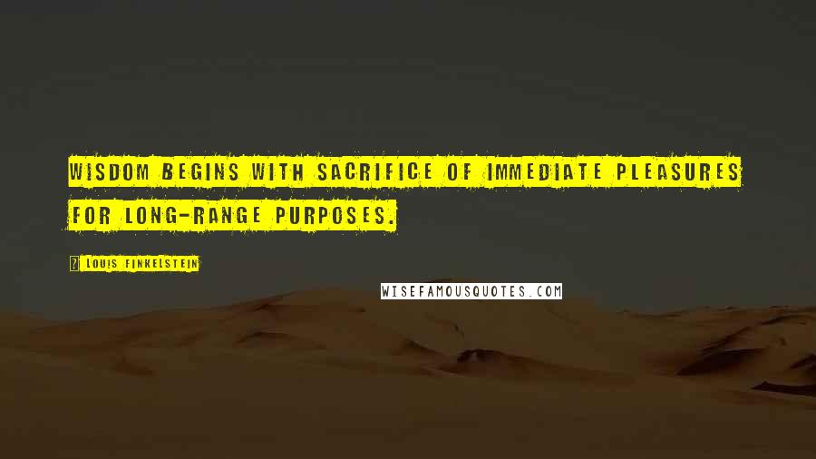 Louis Finkelstein Quotes: Wisdom begins with sacrifice of immediate pleasures for long-range purposes.