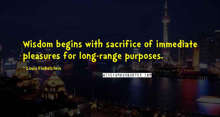 Louis Finkelstein Quotes: Wisdom begins with sacrifice of immediate pleasures for long-range purposes.