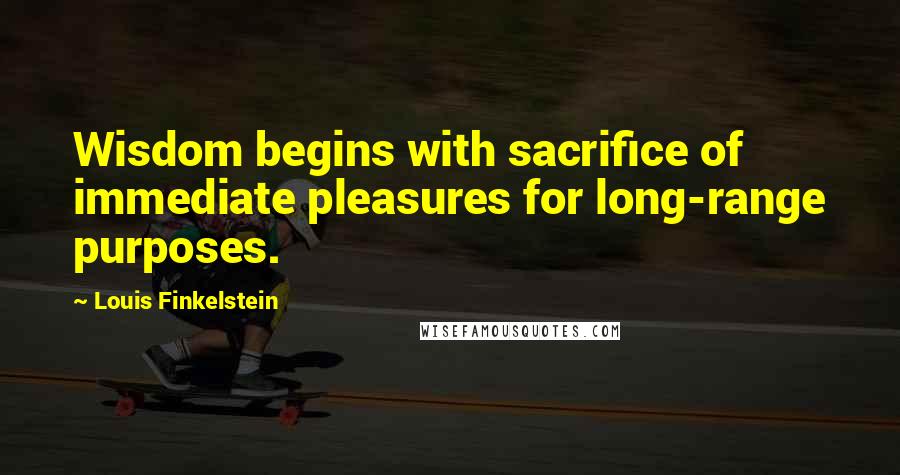 Louis Finkelstein Quotes: Wisdom begins with sacrifice of immediate pleasures for long-range purposes.