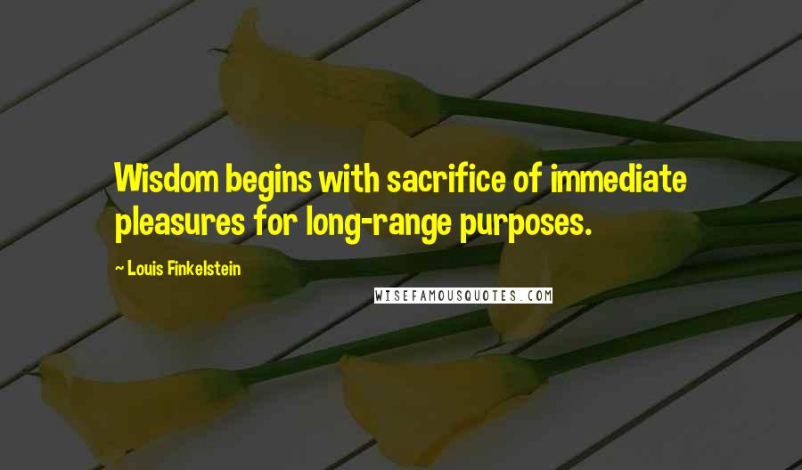 Louis Finkelstein Quotes: Wisdom begins with sacrifice of immediate pleasures for long-range purposes.