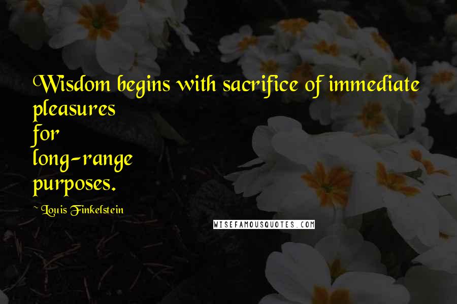 Louis Finkelstein Quotes: Wisdom begins with sacrifice of immediate pleasures for long-range purposes.