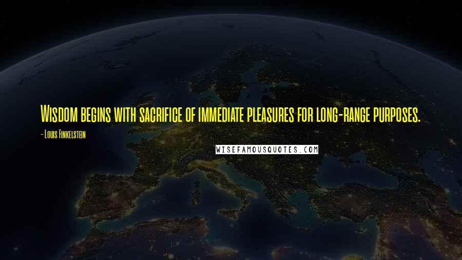 Louis Finkelstein Quotes: Wisdom begins with sacrifice of immediate pleasures for long-range purposes.