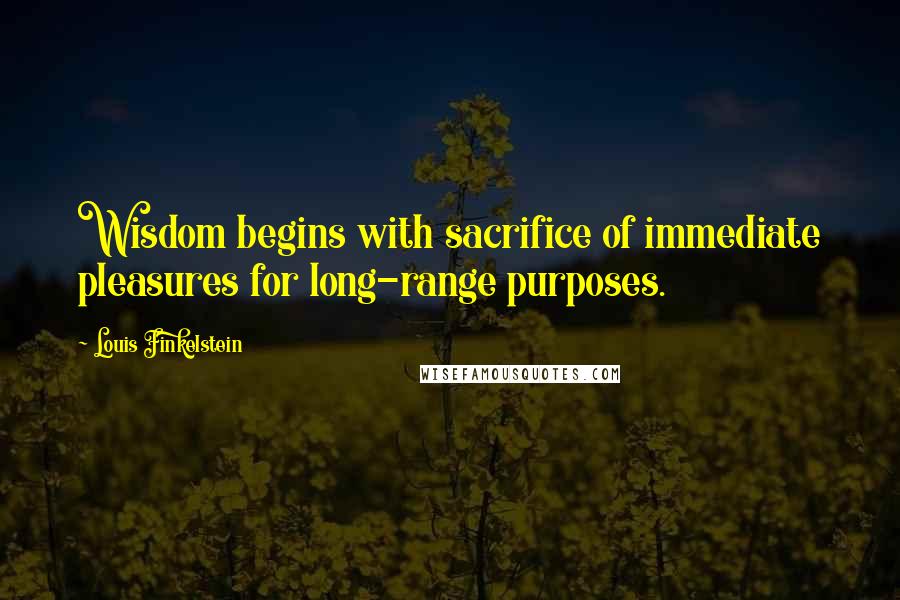 Louis Finkelstein Quotes: Wisdom begins with sacrifice of immediate pleasures for long-range purposes.