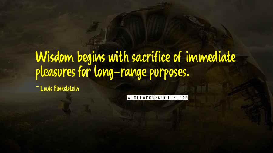 Louis Finkelstein Quotes: Wisdom begins with sacrifice of immediate pleasures for long-range purposes.