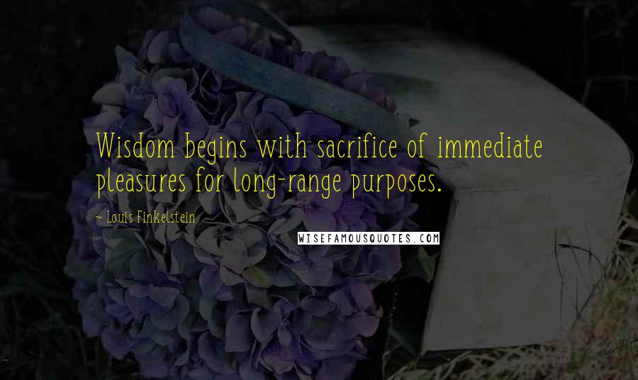 Louis Finkelstein Quotes: Wisdom begins with sacrifice of immediate pleasures for long-range purposes.