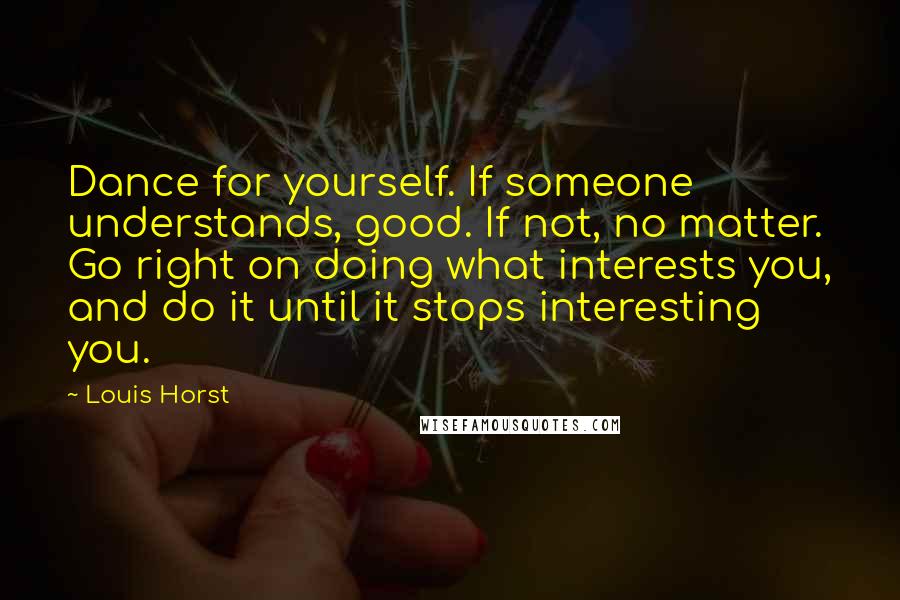 Louis Horst Quotes: Dance for yourself. If someone understands, good. If not, no matter. Go right on doing what interests you, and do it until it stops interesting you.