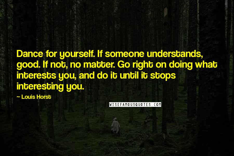 Louis Horst Quotes: Dance for yourself. If someone understands, good. If not, no matter. Go right on doing what interests you, and do it until it stops interesting you.