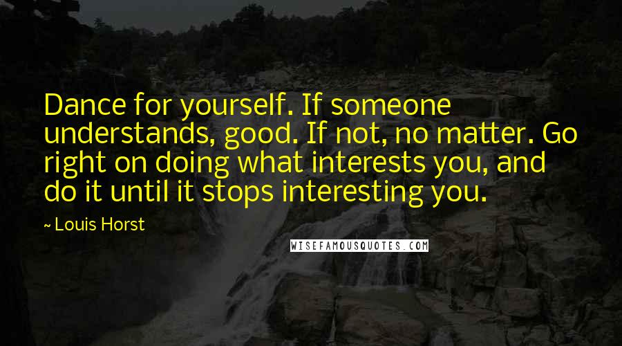 Louis Horst Quotes: Dance for yourself. If someone understands, good. If not, no matter. Go right on doing what interests you, and do it until it stops interesting you.