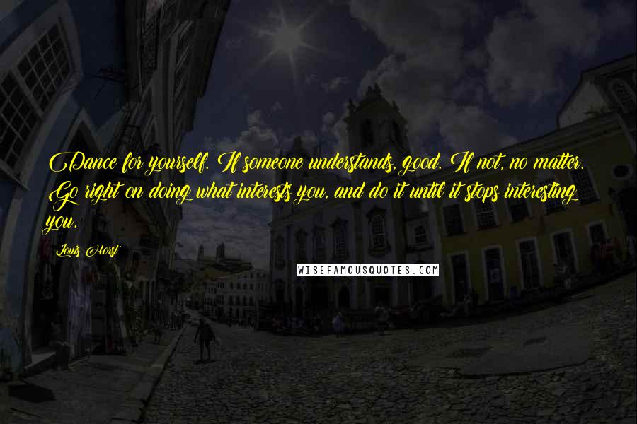 Louis Horst Quotes: Dance for yourself. If someone understands, good. If not, no matter. Go right on doing what interests you, and do it until it stops interesting you.