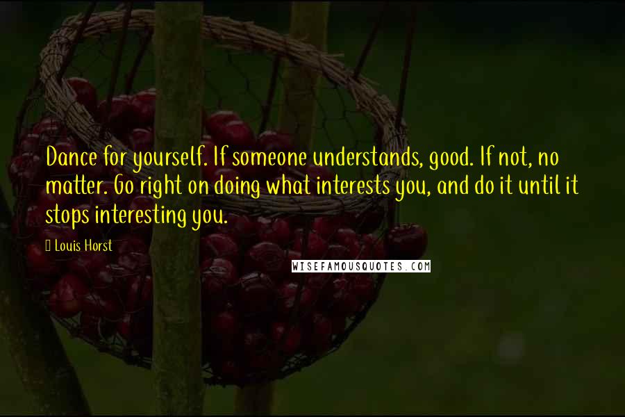 Louis Horst Quotes: Dance for yourself. If someone understands, good. If not, no matter. Go right on doing what interests you, and do it until it stops interesting you.