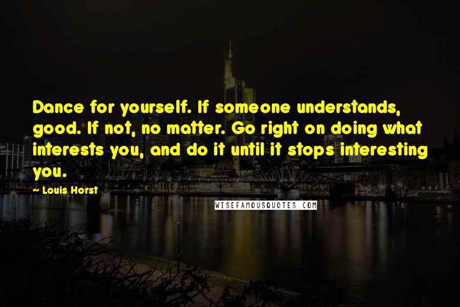 Louis Horst Quotes: Dance for yourself. If someone understands, good. If not, no matter. Go right on doing what interests you, and do it until it stops interesting you.