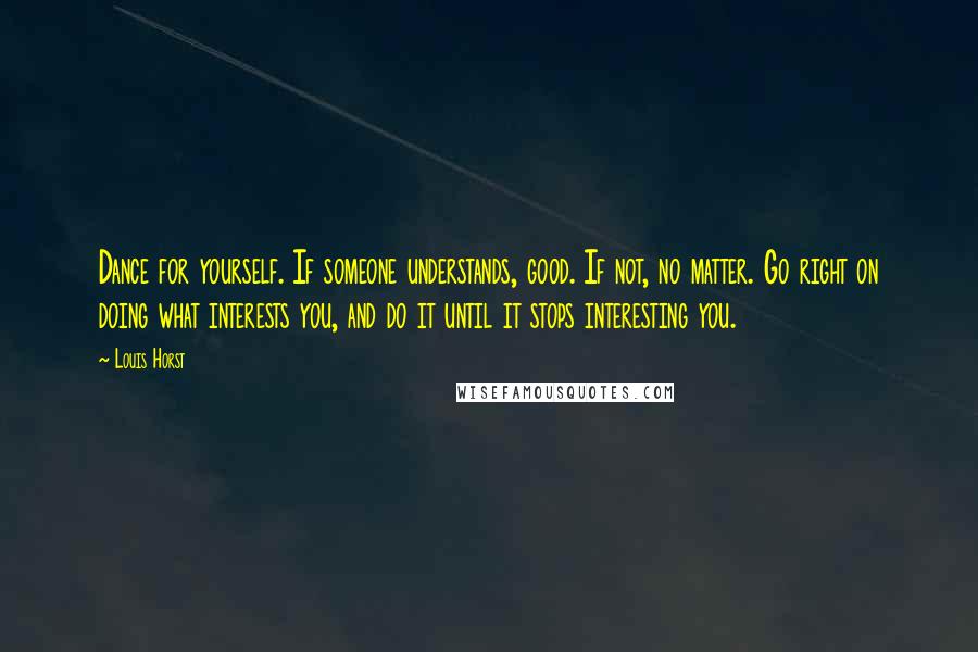 Louis Horst Quotes: Dance for yourself. If someone understands, good. If not, no matter. Go right on doing what interests you, and do it until it stops interesting you.