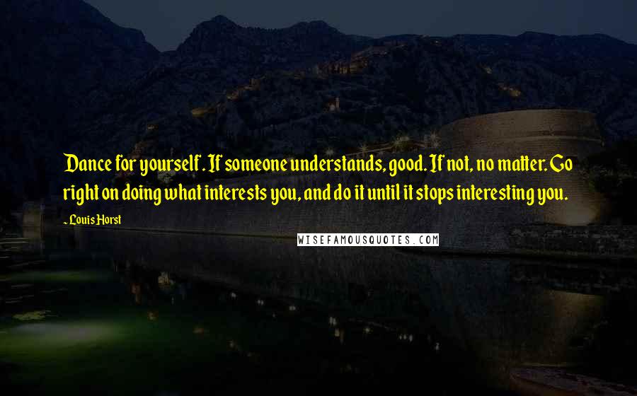 Louis Horst Quotes: Dance for yourself. If someone understands, good. If not, no matter. Go right on doing what interests you, and do it until it stops interesting you.