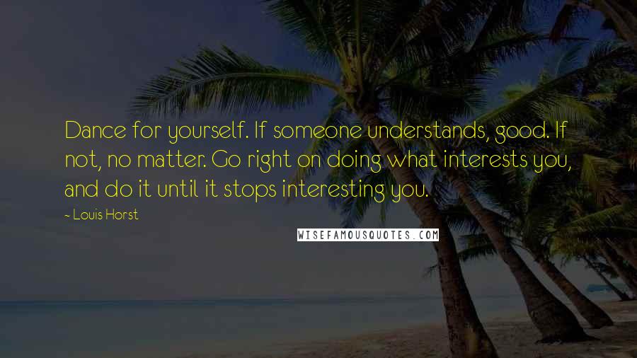 Louis Horst Quotes: Dance for yourself. If someone understands, good. If not, no matter. Go right on doing what interests you, and do it until it stops interesting you.