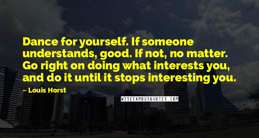 Louis Horst Quotes: Dance for yourself. If someone understands, good. If not, no matter. Go right on doing what interests you, and do it until it stops interesting you.