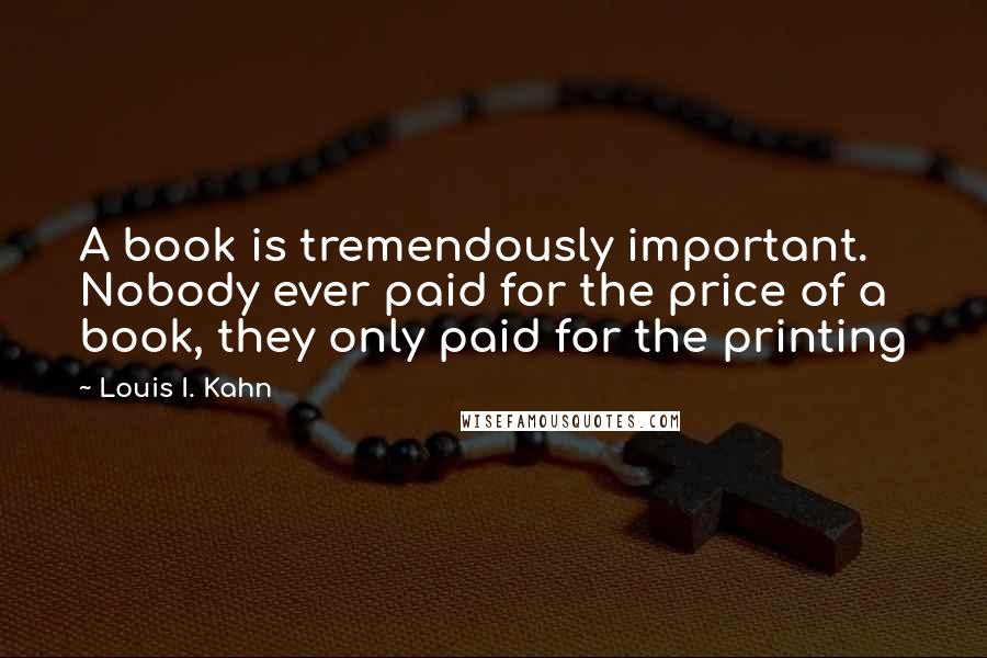 Louis I. Kahn Quotes: A book is tremendously important. Nobody ever paid for the price of a book, they only paid for the printing