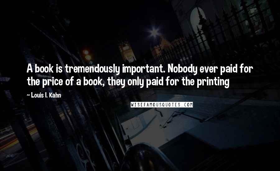 Louis I. Kahn Quotes: A book is tremendously important. Nobody ever paid for the price of a book, they only paid for the printing