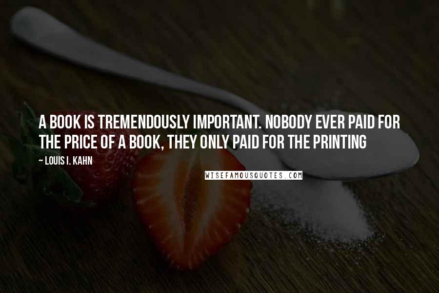 Louis I. Kahn Quotes: A book is tremendously important. Nobody ever paid for the price of a book, they only paid for the printing