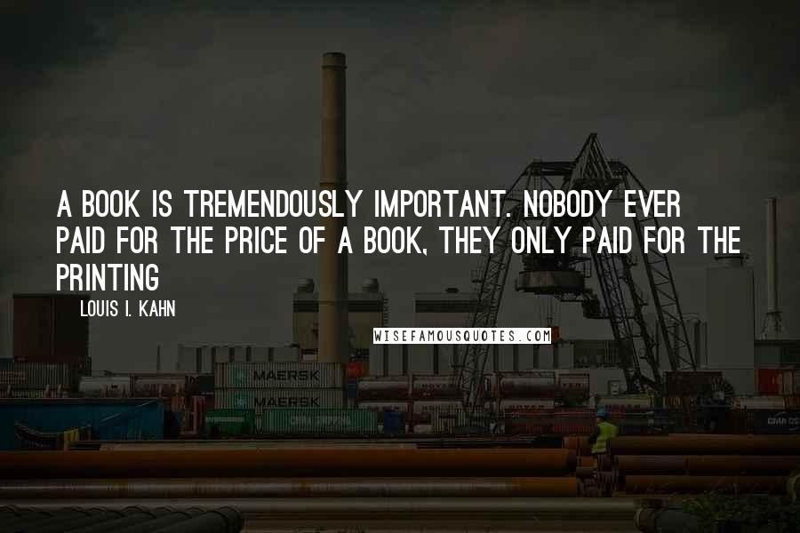 Louis I. Kahn Quotes: A book is tremendously important. Nobody ever paid for the price of a book, they only paid for the printing