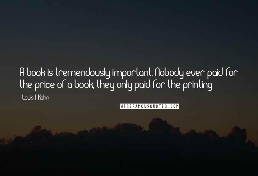 Louis I. Kahn Quotes: A book is tremendously important. Nobody ever paid for the price of a book, they only paid for the printing