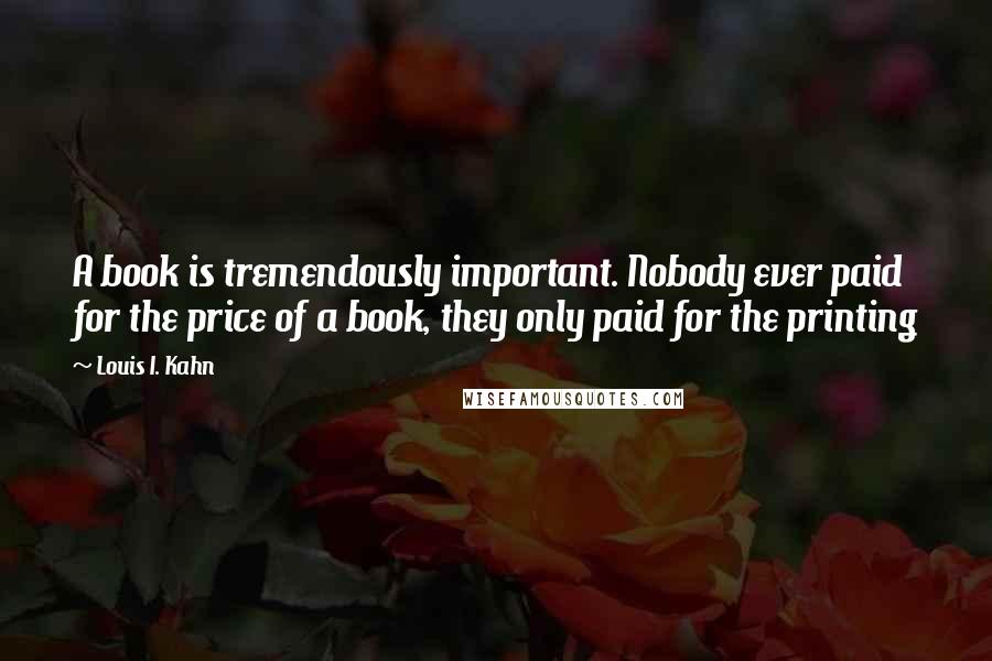 Louis I. Kahn Quotes: A book is tremendously important. Nobody ever paid for the price of a book, they only paid for the printing