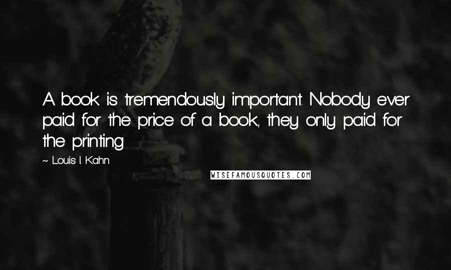 Louis I. Kahn Quotes: A book is tremendously important. Nobody ever paid for the price of a book, they only paid for the printing