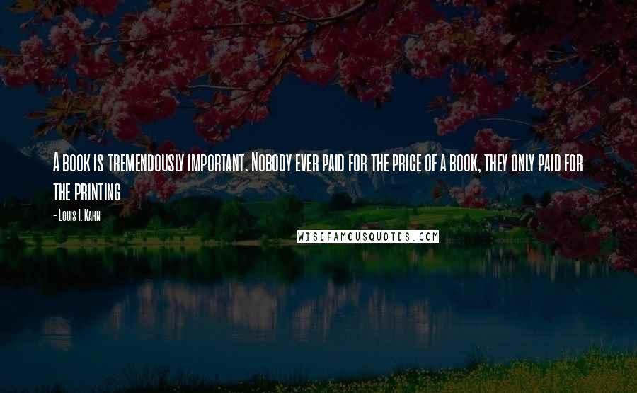 Louis I. Kahn Quotes: A book is tremendously important. Nobody ever paid for the price of a book, they only paid for the printing