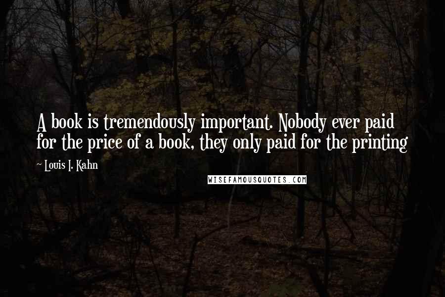 Louis I. Kahn Quotes: A book is tremendously important. Nobody ever paid for the price of a book, they only paid for the printing