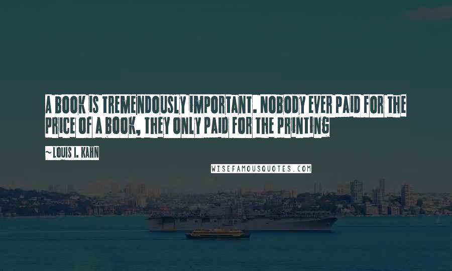 Louis I. Kahn Quotes: A book is tremendously important. Nobody ever paid for the price of a book, they only paid for the printing