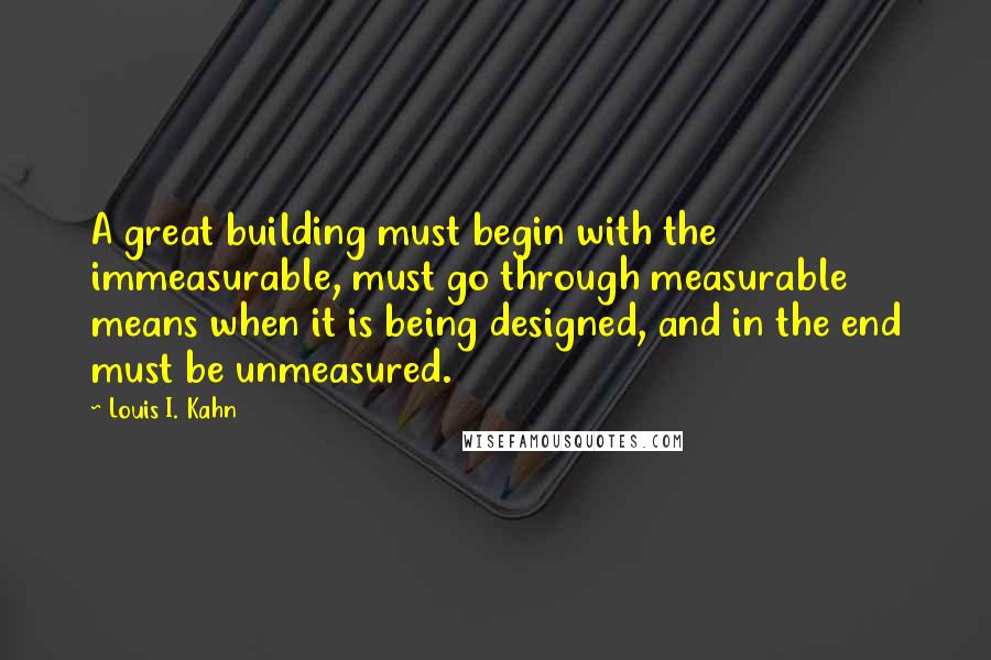 Louis I. Kahn Quotes: A great building must begin with the immeasurable, must go through measurable means when it is being designed, and in the end must be unmeasured.