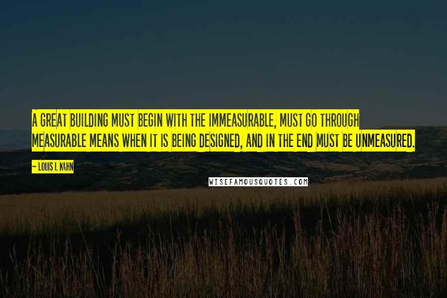 Louis I. Kahn Quotes: A great building must begin with the immeasurable, must go through measurable means when it is being designed, and in the end must be unmeasured.