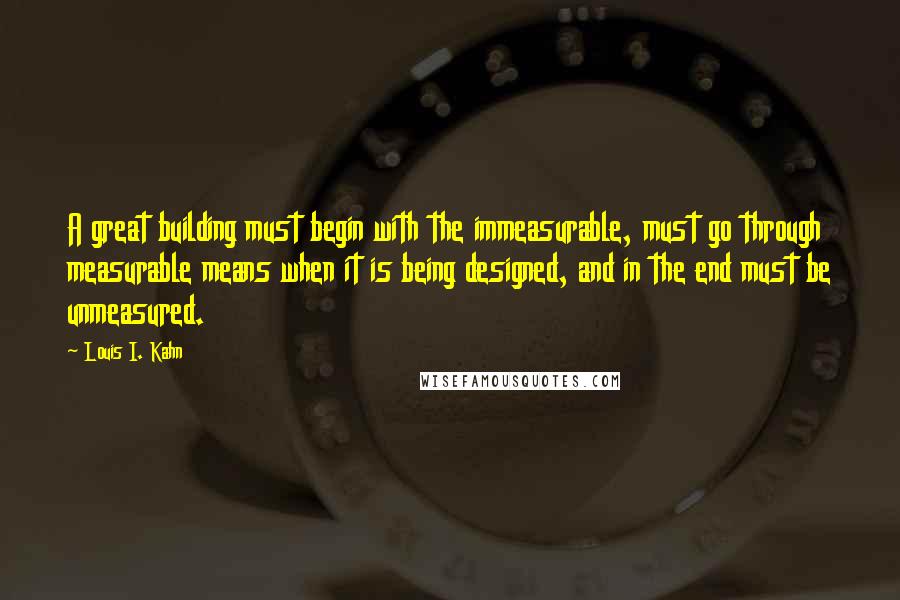 Louis I. Kahn Quotes: A great building must begin with the immeasurable, must go through measurable means when it is being designed, and in the end must be unmeasured.