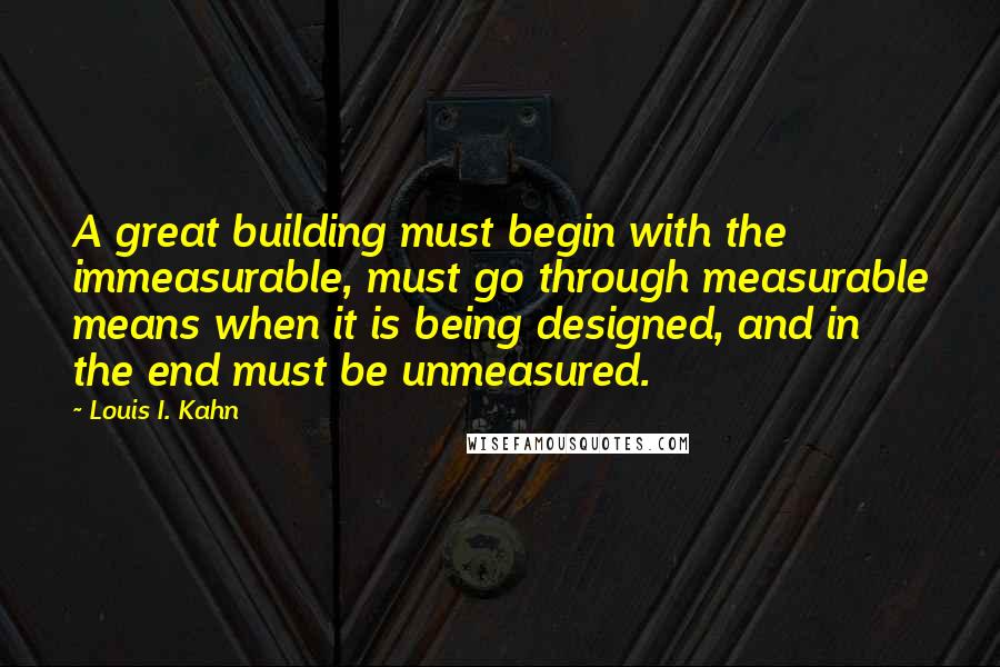 Louis I. Kahn Quotes: A great building must begin with the immeasurable, must go through measurable means when it is being designed, and in the end must be unmeasured.